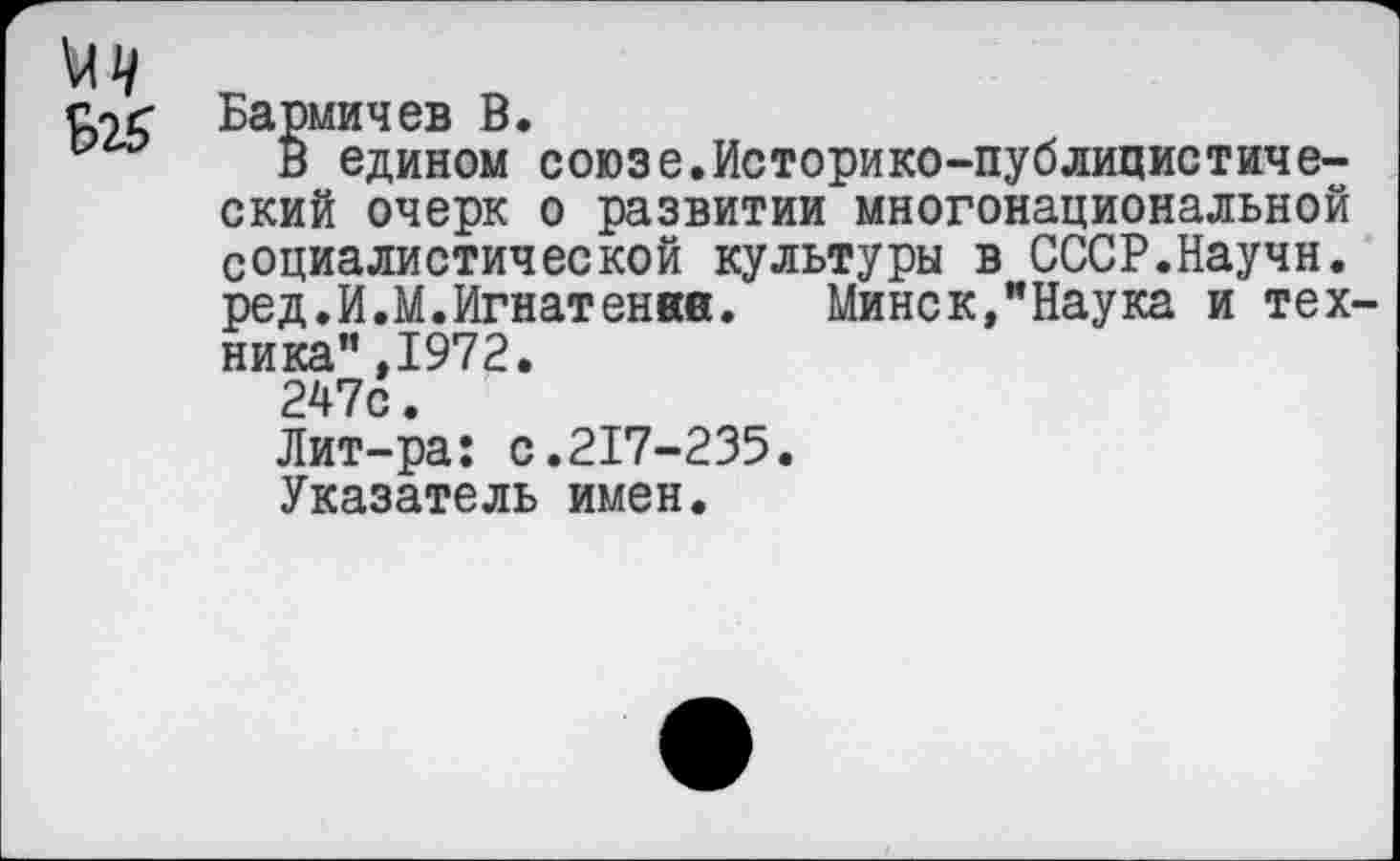 ﻿Бармичев В.
В едином союзе.Историко-публицистический очерк о развитии многонациональной социалистической культуры в СССР.Научн. ред.И.М.Игнатенвв. Минск,"Наука и тех ника",1972.
247с.
Лит-ра: с.217-235.
Указатель имен.